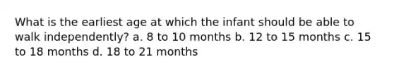 What is the earliest age at which the infant should be able to walk independently? a. 8 to 10 months b. 12 to 15 months c. 15 to 18 months d. 18 to 21 months