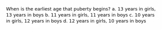 When is the earliest age that puberty begins? a. 13 years in girls, 13 years in boys b. 11 years in girls, 11 years in boys c. 10 years in girls, 12 years in boys d. 12 years in girls, 10 years in boys