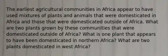 The earliest agricultural communities in Africa appear to have used mixtures of plants and animals that were domesticated in Africa and those that were domesticated outside of Africa. What are two plants grown by these communities that were domesticated outside of Africa? What is one plant that appears to have been domesticated in northern Africa? What are two plants domesticated in west Africa?