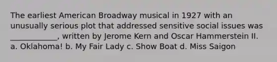 The earliest American Broadway musical in 1927 with an unusually serious plot that addressed sensitive social issues was ____________, written by Jerome Kern and Oscar Hammerstein II. a. Oklahoma! b. My Fair Lady c. Show Boat d. Miss Saigon