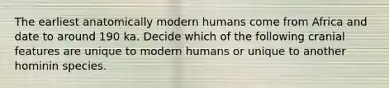 The earliest anatomically modern humans come from Africa and date to around 190 ka. Decide which of the following cranial features are unique to modern humans or unique to another hominin species.