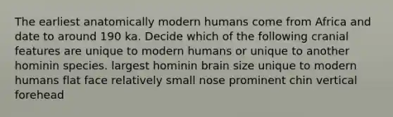 The earliest anatomically modern humans come from Africa and date to around 190 ka. Decide which of the following cranial features are unique to modern humans or unique to another hominin species. largest hominin brain size unique to modern humans flat face relatively small nose prominent chin vertical forehead