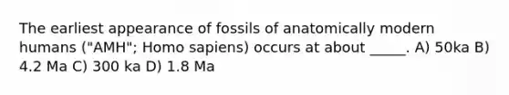 The earliest appearance of fossils of anatomically modern humans ("AMH"; Homo sapiens) occurs at about _____. A) 50ka B) 4.2 Ma C) 300 ka D) 1.8 Ma