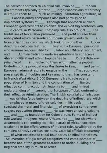 The earliest approach to Colonial rule involved ___. European governments typically granted ___ large concessions of territory in Empire them to ____ such as mining, Plantation agriculture, or ____. Concessionary companies also had permission to implement systems of ____. Although that approach allowed European governments to colonize and exploit big territories with ___ in capital in Personnel, Company rule also brought ___. The brutal use of force labor provoked ___ and profit smaller than anticipated which persuaded European governments to ____ and to establish their own rule which took form of either ____. Under direct rule colonies featured ___ heated by European personnel who assume responsibility for ___, labor and Military recruitment, and ____. Administrative boundaries intentionally cut across African political and ethnic boundaries to _____. Direct Rule was principle of ____ and replacing them with malleable people. Underlining the principal was the desire to keep ____ and permit European administrators to engage in the ____. That approach presented its difficulties and key among them has constant ____. In French West Africa 3,600 Europeans try to rule over a population of 9 million and the combination of ___ limited effective communication. An inability to ____ and limited understanding of ___ among the European officials undermine their effective Administration. The British colonial administrator ___ was driving force between the doctrine of indirect rule which ___ employed in many of their colonies. In his book ____, he stressed the moral and financial ___ of exercising control over subject population through ____. He was keen on using existing ____ and ____ as foundation for Colonial rule. Forms of indirect rule worked in regions where Africans had ____ but elsewhere assumptions concerning the tribal nature of African societies weakened in the effectiveness of indirect rule. Bewildered by the complex adhesive African societies, Colonial officials frequently ____ of what constituted tribal boundaries or tribal authorities. The invention of rigid travel categories and establishment of ____ became one of the greatest obstacles to nation-building and Regional stability in much of Africa.