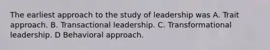 The earliest approach to the study of leadership was A. Trait approach. B. Transactional leadership. C. Transformational leadership. D Behavioral approach.