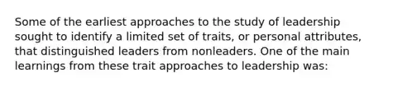 Some of the earliest approaches to the study of leadership sought to identify a limited set of traits, or personal attributes, that distinguished leaders from nonleaders. One of the main learnings from these trait approaches to leadership was: