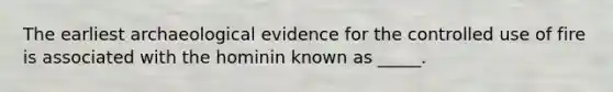 The earliest archaeological evidence for the controlled use of fire is associated with the hominin known as _____.