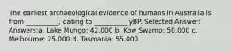 The earliest archaeological evidence of humans in Australia is from __________, dating to __________ yBP. Selected Answer: Answers:a. Lake Mungo; 42,000 b. Kow Swamp; 50,000 c. Melbourne; 25,000 d. Tasmania; 55,000