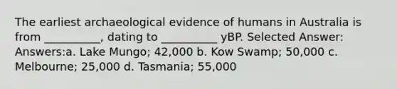 The earliest archaeological evidence of humans in Australia is from __________, dating to __________ yBP. Selected Answer: Answers:a. Lake Mungo; 42,000 b. Kow Swamp; 50,000 c. Melbourne; 25,000 d. Tasmania; 55,000