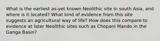 What is the earliest as-yet known Neolithic site in south Asia, and where is it located? What kind of evidence from this site suggests an agricultural way of life? How does this compare to evidence at later Neolithic sites such as Chopani Mando in the Ganga Basin?