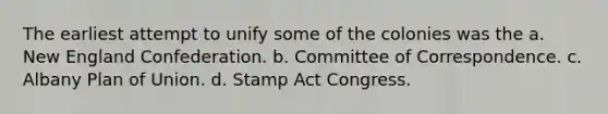 The earliest attempt to unify some of the colonies was the a. New England Confederation. b. Committee of Correspondence. c. Albany Plan of Union. d. Stamp Act Congress.