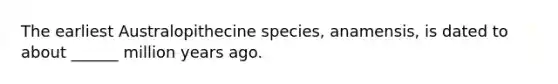 The earliest Australopithecine species, anamensis, is dated to about ______ million years ago.