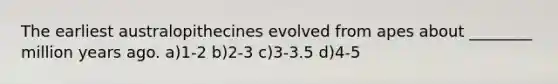 The earliest australopithecines evolved from apes about ________ million years ago. a)1-2 b)2-3 c)3-3.5 d)4-5