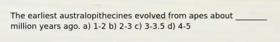 The earliest australopithecines evolved from apes about ________ million years ago. a) 1-2 b) 2-3 c) 3-3.5 d) 4-5