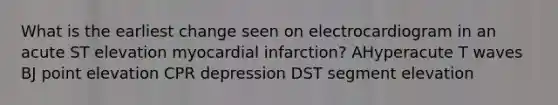 What is the earliest change seen on electrocardiogram in an acute ST elevation myocardial infarction? AHyperacute T waves BJ point elevation CPR depression DST segment elevation