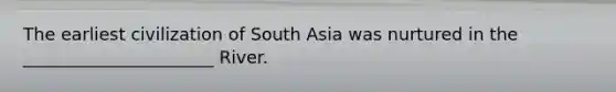 The earliest civilization of South Asia was nurtured in the ______________________ River.