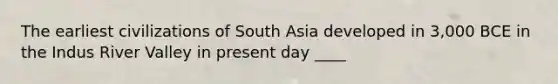 The earliest civilizations of South Asia developed in 3,000 BCE in the Indus River Valley in present day ____