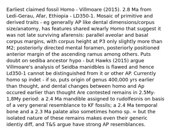 Earliest claimed fossil Homo - Villmoare (2015). 2.8 Ma from Ledi-Gerau, Afar, Ethiopia - LD350-1. Mosaic of primitive and derived traits - eg generally AP like dental dimensions/corpus size/anatomy, has features shared w/early Homo that suggest it was not late surviving afarensis: parallel aveolar and basal corpus margins, with corpus height at P3 only slightly more than M2; posteriorly directed mental foramen, posteriorly positioned anterior margin of the ascending ramus among others. Puts doubt on sediba ancestor hypo - but Hawks (2015) argue Villmoare's analysis of Seidba manidbles is flawed and hence Ld350-1 cannot be distinguished from it or other AP. Currently homo sp indet - if so, puts origin of genus 400,000 yrs earlier than thought, and dental changes between homo and Ap occured earlier than thought Are contested remains in 2.5My-1,8My period: a 2.4 Ma mandible assigned to rudolfesnis on basis of a very general resemblance to KF fossils; a 2.4 Ma temporal bone and a 2.3 Ma palate also sometimes homo sp. = but the isolated nature of these remains makes even their generic identiy diff, and T&S argue have strong AP resemblances.