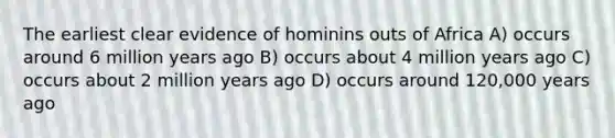 The earliest clear evidence of hominins outs of Africa A) occurs around 6 million years ago B) occurs about 4 million years ago C) occurs about 2 million years ago D) occurs around 120,000 years ago