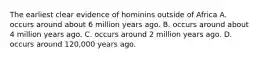 The earliest clear evidence of hominins outside of Africa A. occurs around about 6 million years ago. B. occurs around about 4 million years ago. C. occurs around 2 million years ago. D. occurs around 120,000 years ago.