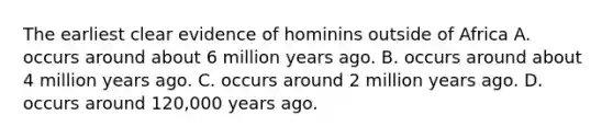 The earliest clear evidence of hominins outside of Africa A. occurs around about 6 million years ago. B. occurs around about 4 million years ago. C. occurs around 2 million years ago. D. occurs around 120,000 years ago.