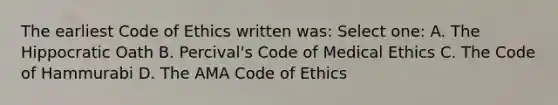 The earliest Code of Ethics written was: Select one: A. The Hippocratic Oath B. Percival's Code of Medical Ethics C. The Code of Hammurabi D. The AMA Code of Ethics