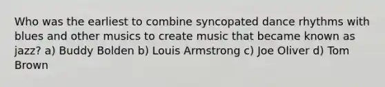 Who was the earliest to combine syncopated dance rhythms with blues and other musics to create music that became known as jazz? a) Buddy Bolden b) Louis Armstrong c) Joe Oliver d) Tom Brown