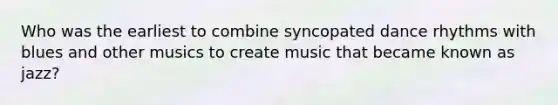 Who was the earliest to combine syncopated dance rhythms with blues and other musics to create music that became known as jazz?