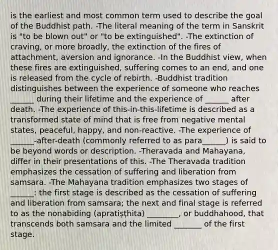 is the earliest and most common term used to describe the goal of the Buddhist path. -The literal meaning of the term in Sanskrit is "to be blown out" or "to be extinguished". -The extinction of craving, or more broadly, the extinction of the fires of attachment, aversion and ignorance. -In the Buddhist view, when these fires are extinguished, suffering comes to an end, and one is released from the cycle of rebirth. -Buddhist tradition distinguishes between the experience of someone who reaches ______ during their lifetime and the experience of ______ after death. -The experience of this-in-this-lifetime is described as a transformed state of mind that is free from negative mental states, peaceful, happy, and non-reactive. -The experience of ______-after-death (commonly referred to as para______) is said to be beyond words or description. -Theravada and Mahayana, differ in their presentations of this. -The Theravada tradition emphasizes the cessation of suffering and liberation from samsara. -The Mahayana tradition emphasizes two stages of ______: the first stage is described as the cessation of suffering and liberation from samsara; the next and final stage is referred to as the nonabiding (apratiṣṭhita) ________, or buddhahood, that transcends both samsara and the limited _______ of the first stage.