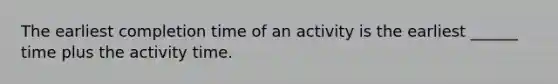 The earliest completion time of an activity is the earliest ______ time plus the activity time.