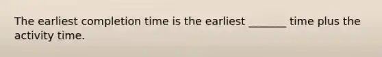 The earliest completion time is the earliest _______ time plus the activity time.