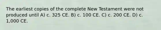 The earliest copies of the complete New Testament were not produced until A) c. 325 CE. B) c. 100 CE. C) c. 200 CE. D) c. 1,000 CE.