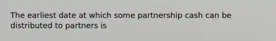 The earliest date at which some partnership cash can be distributed to partners is