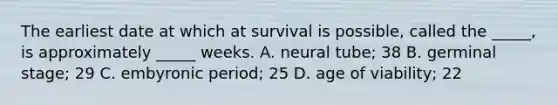 The earliest date at which at survival is possible, called the _____, is approximately _____ weeks. A. neural tube; 38 B. germinal stage; 29 C. embyronic period; 25 D. age of viability; 22