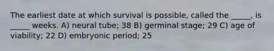 The earliest date at which survival is possible, called the _____, is _____ weeks. A) neural tube; 38 B) germinal stage; 29 C) age of viability; 22 D) embryonic period; 25