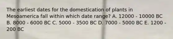 The earliest dates for the domestication of plants in Mesoamerica fall within which date range? A. 12000 - 10000 BC B. 8000 - 6000 BC C. 5000 - 3500 BC D. 7000 - 5000 BC E. 1200 - 200 BC