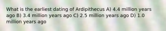 What is the earliest dating of Ardipithecus A) 4.4 million years ago B) 3.4 million years ago C) 2.5 million years ago D) 1.0 million years ago