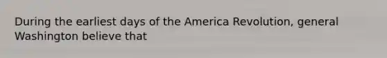 During the earliest days of the America Revolution, general Washington believe that