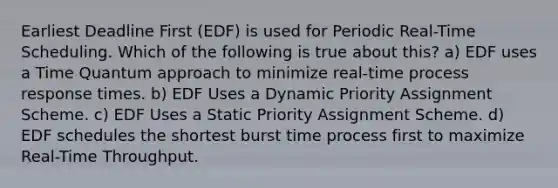 Earliest Deadline First (EDF) is used for Periodic Real-Time Scheduling. Which of the following is true about this? a) EDF uses a Time Quantum approach to minimize real-time process response times. b) EDF Uses a Dynamic Priority Assignment Scheme. c) EDF Uses a Static Priority Assignment Scheme. d) EDF schedules the shortest burst time process first to maximize Real-Time Throughput.