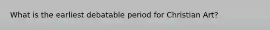 What is the earliest debatable period for Christian Art?