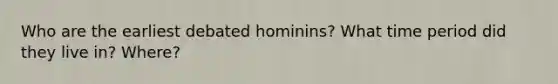 Who are the earliest debated hominins? What time period did they live in? Where?