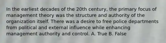 In the earliest decades of the 20th century, the primary focus of management theory was the structure and authority of the organization itself. There was a desire to free police departments from political and external influence while enhancing management authority and control. A. True B. False