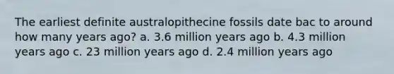 The earliest definite australopithecine fossils date bac to around how many years ago? a. 3.6 million years ago b. 4.3 million years ago c. 23 million years ago d. 2.4 million years ago