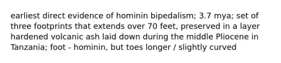 earliest direct evidence of hominin bipedalism; 3.7 mya; set of three footprints that extends over 70 feet, preserved in a layer hardened volcanic ash laid down during the middle Pliocene in Tanzania; foot - hominin, but toes longer / slightly curved