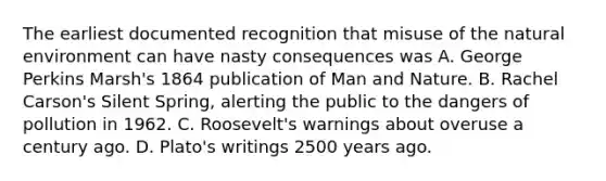 The earliest documented recognition that misuse of the natural environment can have nasty consequences was A. George Perkins Marsh's 1864 publication of Man and Nature. B. Rachel Carson's Silent Spring, alerting the public to the dangers of pollution in 1962. C. Roosevelt's warnings about overuse a century ago. D. Plato's writings 2500 years ago.