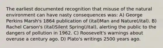 The earliest documented recognition that misuse of the natural environment can have nasty consequences was: A) George Perkins Marsh's 1864 publication of (ital)Man and Nature(/ital). B) Rachel Carson's (ital)Silent Spring(/ital), alerting the public to the dangers of pollution in 1962. C) Roosevelt's warnings about overuse a century ago. D) Plato's writings 2500 years ago.