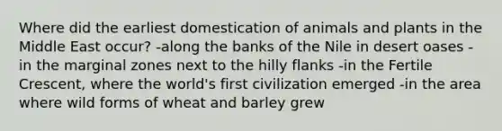 Where did the earliest domestication of animals and plants in the Middle East occur? -along the banks of the Nile in desert oases -in the marginal zones next to the hilly flanks -in the Fertile Crescent, where the world's first civilization emerged -in the area where wild forms of wheat and barley grew