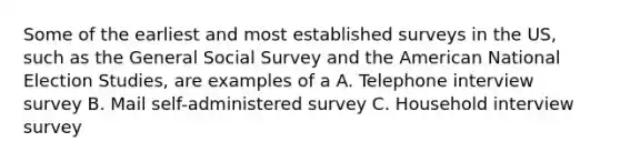 Some of the earliest and most established surveys in the US, such as the General Social Survey and the American National Election Studies, are examples of a A. Telephone interview survey B. Mail self-administered survey C. Household interview survey