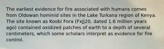 The earliest evidence for fire associated with humans comes from Oldowan hominid sites in the Lake Turkana region of Kenya. The site known as Koobi Fora (FxJj20, dated 1.6 million years ago) contained oxidized patches of earth to a depth of several centimeters, which some scholars interpret as evidence for fire control.