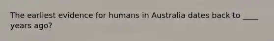 The earliest evidence for humans in Australia dates back to ____ years ago?